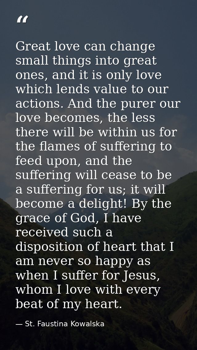 Great love can change small things into great ones, and it is only love which lends value to our actions. And the purer  — St. Faustina Kowalska