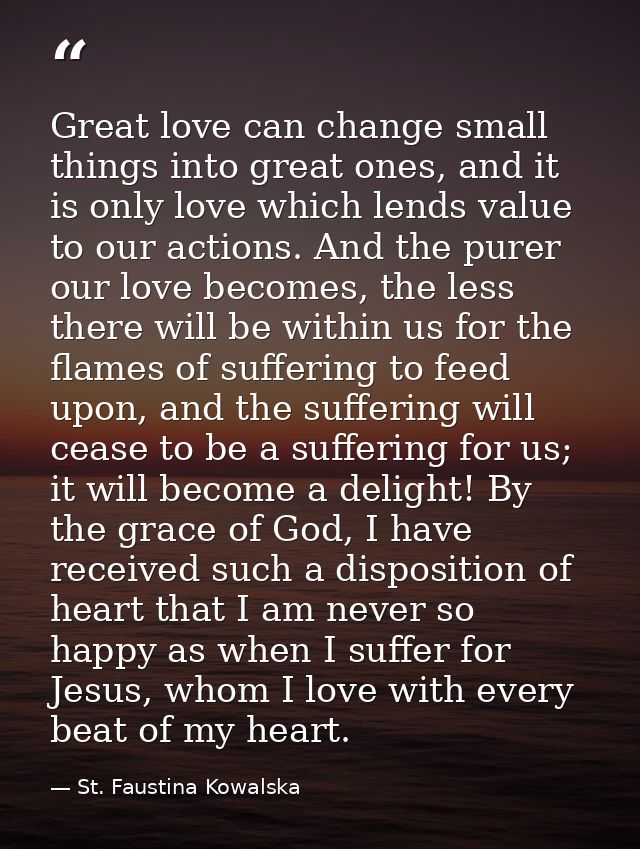 Great love can change small things into great ones, and it is only love which lends value to our actions. And the purer  — St. Faustina Kowalska