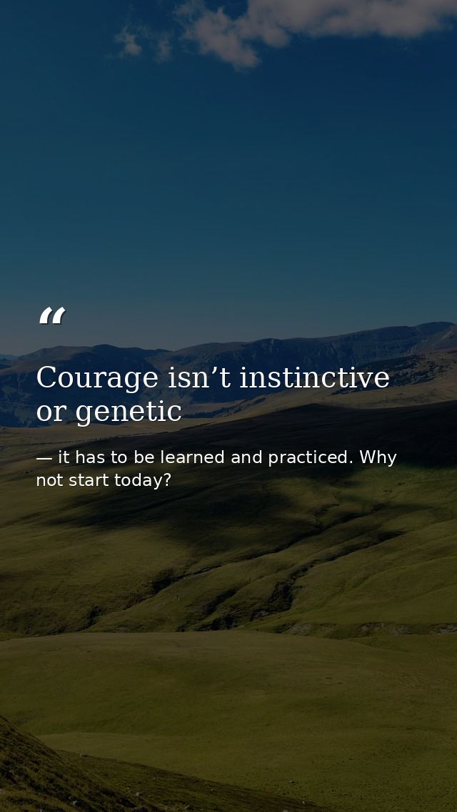 Courage isn’t instinctive or genetic — it has to be learned and practiced. Why not start today?