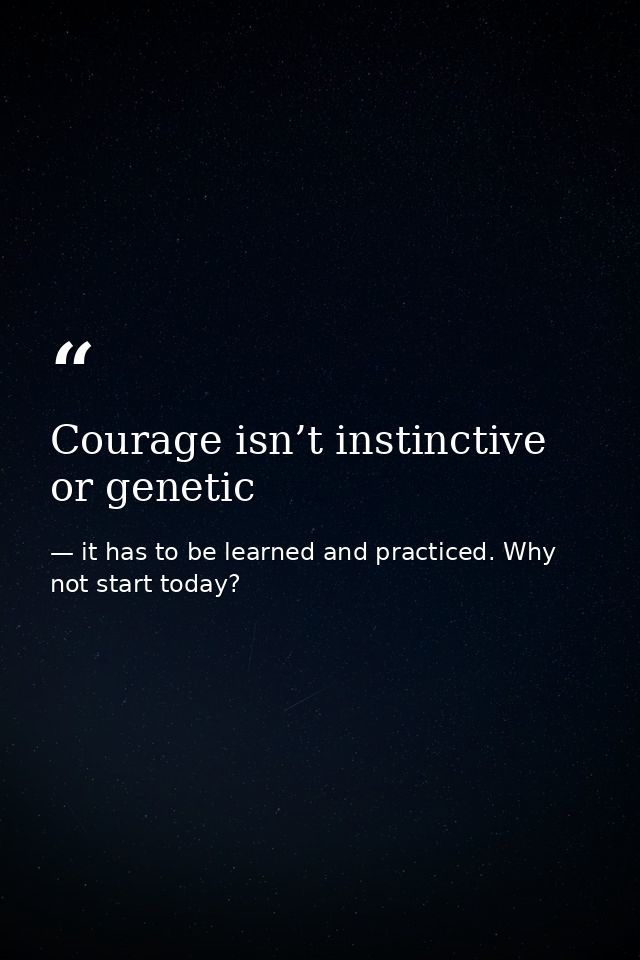 Courage isn’t instinctive or genetic — it has to be learned and practiced. Why not start today?