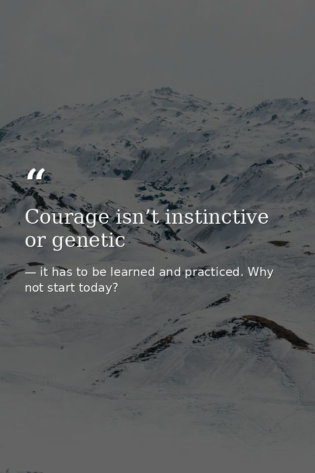 Courage isn’t instinctive or genetic — it has to be learned and practiced. Why not start today?