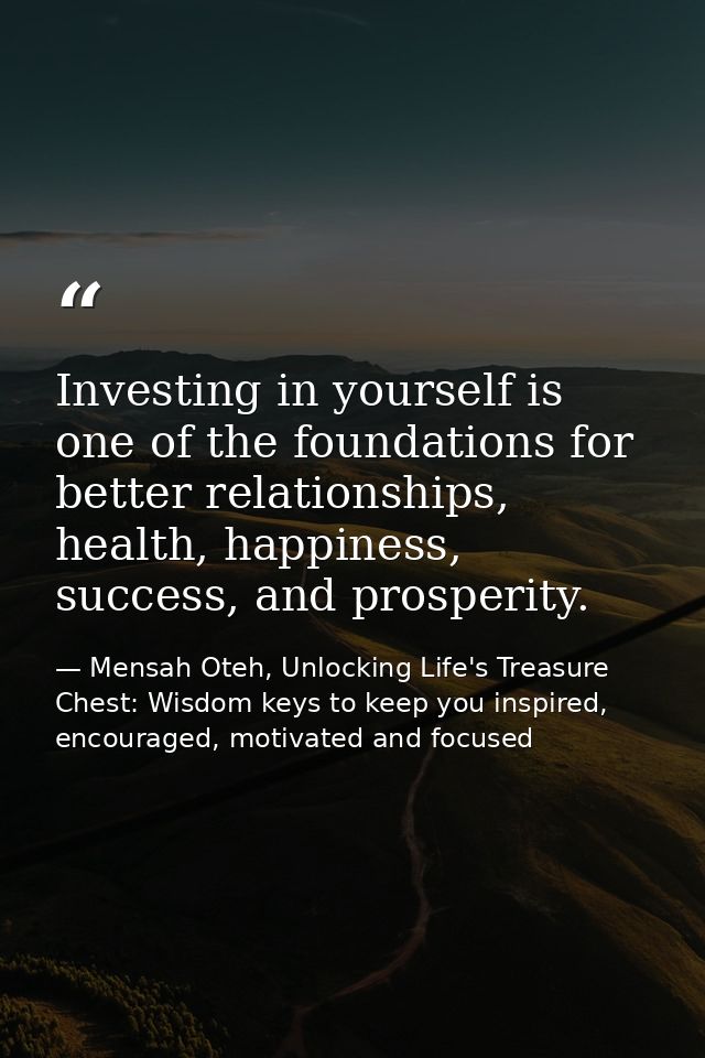 Investing in yourself is one of the foundations for better relationships, health, happiness, success, and prosperity. — Mensah Oteh, Unlocking Life's Treasure Chest: Wisdom keys to keep you inspired, encouraged, motivated and focused