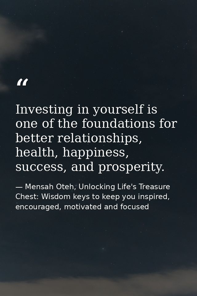Investing in yourself is one of the foundations for better relationships, health, happiness, success, and prosperity. — Mensah Oteh, Unlocking Life's Treasure Chest: Wisdom keys to keep you inspired, encouraged, motivated and focused