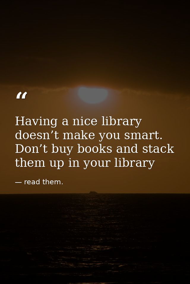 Having a nice library doesn’t make you smart. Don’t buy books and stack them up in your library — read them.
