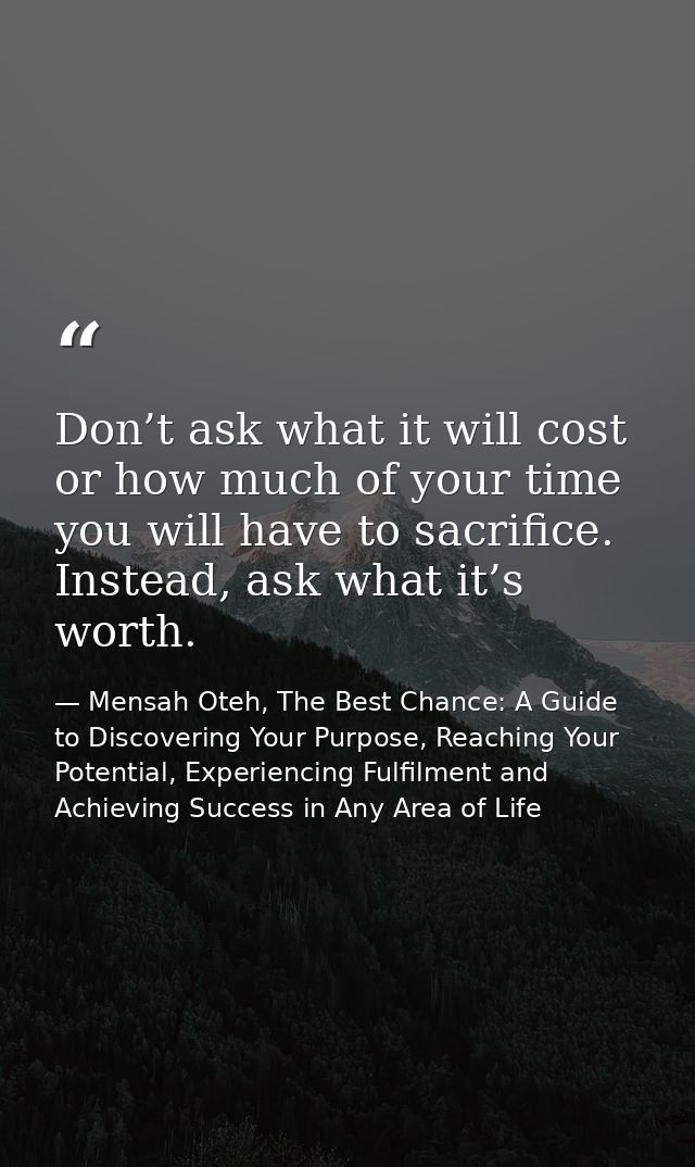 Don’t ask what it will cost or how much of your time you will have to sacrifice. Instead, ask what it’s worth. — Mensah Oteh, The Best Chance: A Guide to Discovering Your Purpose, Reaching Your Potential, Experiencing Fulfilment and Achieving Success in Any Area of Life