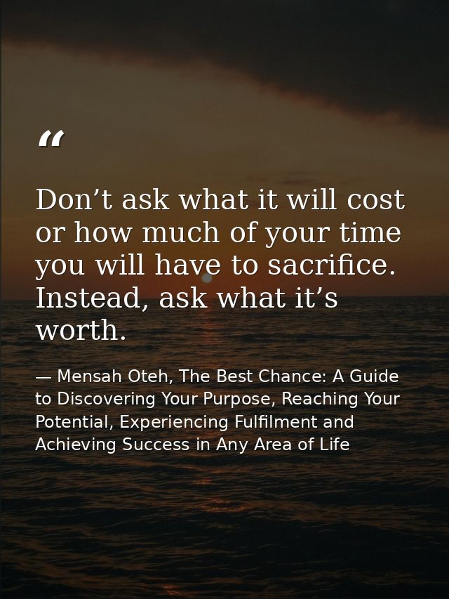Don’t ask what it will cost or how much of your time you will have to sacrifice. Instead, ask what it’s worth. — Mensah Oteh, The Best Chance: A Guide to Discovering Your Purpose, Reaching Your Potential, Experiencing Fulfilment and Achieving Success in Any Area of Life