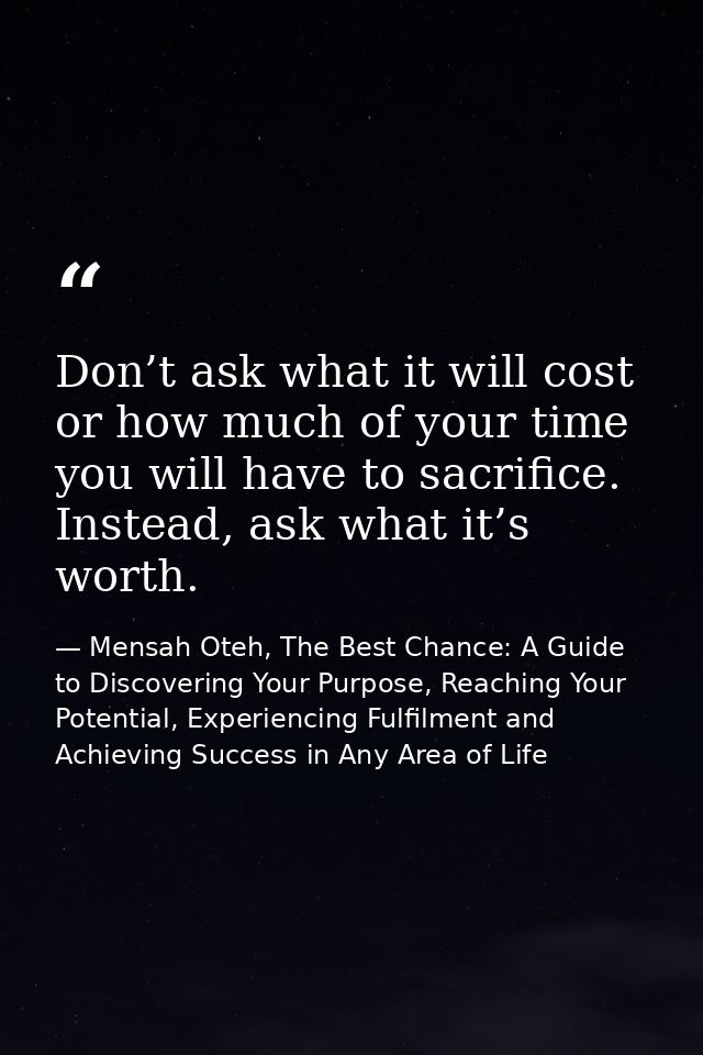 Don’t ask what it will cost or how much of your time you will have to sacrifice. Instead, ask what it’s worth. — Mensah Oteh, The Best Chance: A Guide to Discovering Your Purpose, Reaching Your Potential, Experiencing Fulfilment and Achieving Success in Any Area of Life