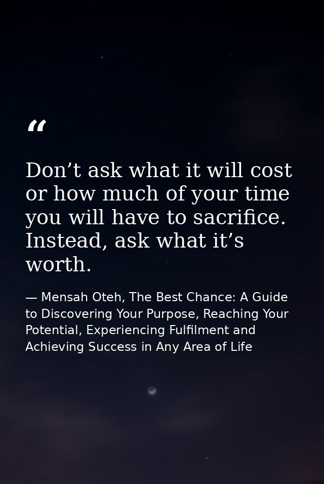 Don’t ask what it will cost or how much of your time you will have to sacrifice. Instead, ask what it’s worth. — Mensah Oteh, The Best Chance: A Guide to Discovering Your Purpose, Reaching Your Potential, Experiencing Fulfilment and Achieving Success in Any Area of Life
