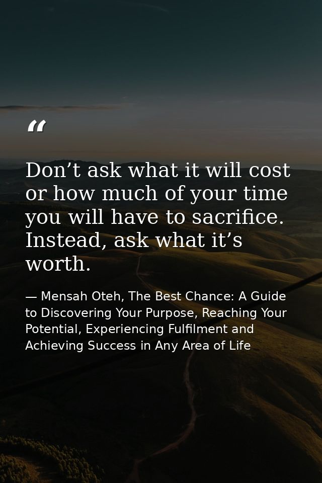 Don’t ask what it will cost or how much of your time you will have to sacrifice. Instead, ask what it’s worth. — Mensah Oteh, The Best Chance: A Guide to Discovering Your Purpose, Reaching Your Potential, Experiencing Fulfilment and Achieving Success in Any Area of Life
