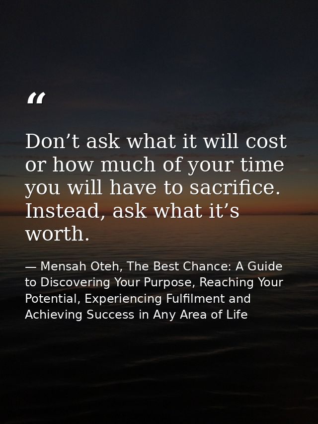 Don’t ask what it will cost or how much of your time you will have to sacrifice. Instead, ask what it’s worth. — Mensah Oteh, The Best Chance: A Guide to Discovering Your Purpose, Reaching Your Potential, Experiencing Fulfilment and Achieving Success in Any Area of Life