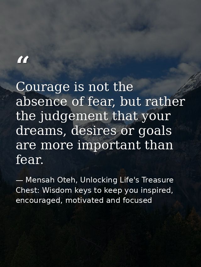 Courage is not the absence of fear, but rather the judgement that your dreams, desires or goals are more important than  — Mensah Oteh, Unlocking Life's Treasure Chest: Wisdom keys to keep you inspired, encouraged, motivated and focused