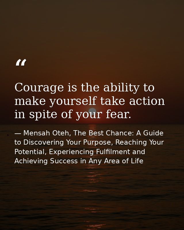 Courage is the ability to make yourself take action in spite of your fear. — Mensah Oteh, The Best Chance: A Guide to Discovering Your Purpose, Reaching Your Potential, Experiencing Fulfilment and Achieving Success in Any Area of Life