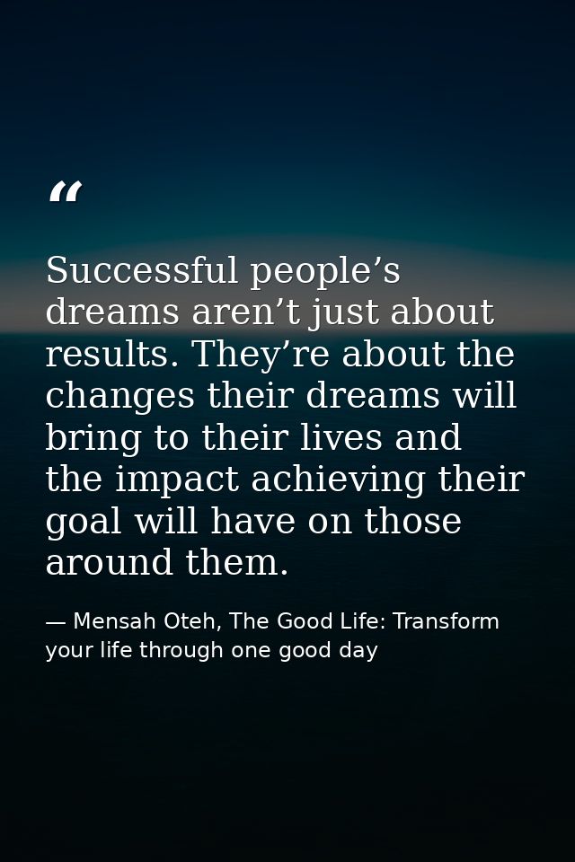 Successful people’s dreams aren’t just about results. They’re about the changes their dreams will bring to their lives a — Mensah Oteh, The Good Life: Transform your life through one good day