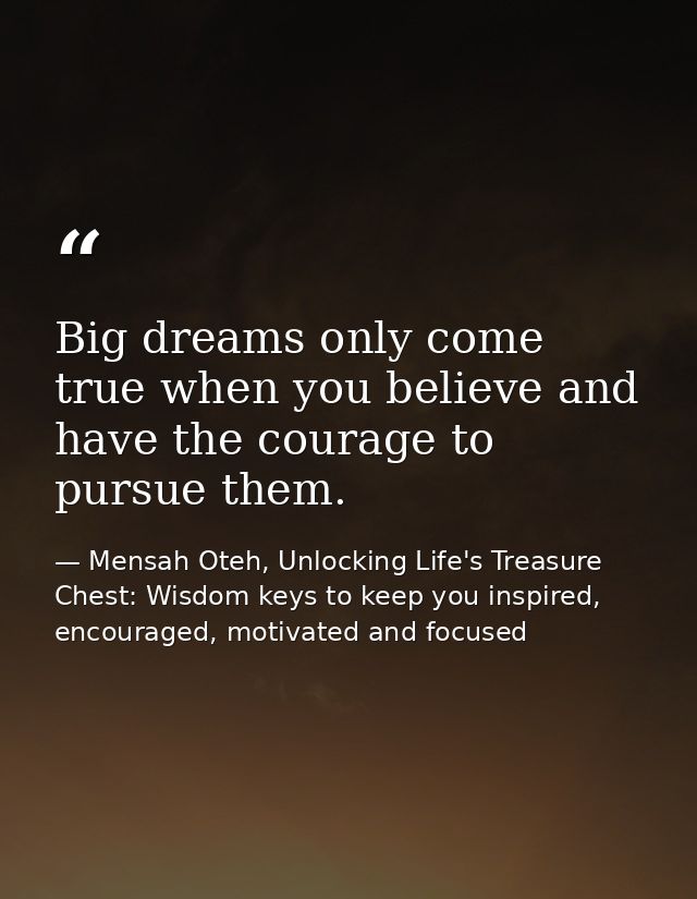 Big dreams only come true when you believe and have the courage to pursue them. — Mensah Oteh, Unlocking Life's Treasure Chest: Wisdom keys to keep you inspired, encouraged, motivated and focused