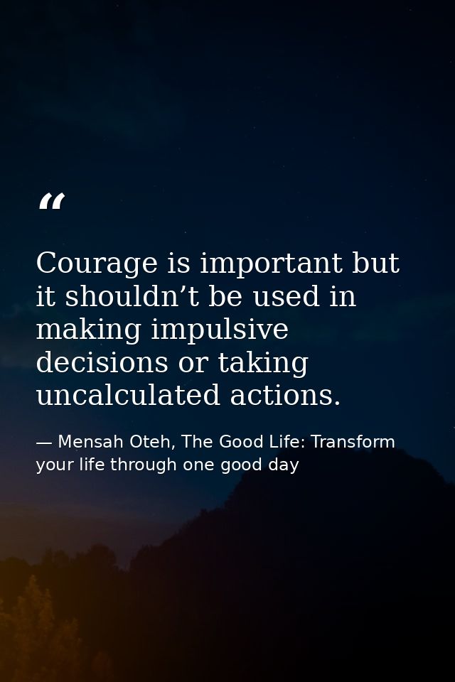 Courage is important but it shouldn’t be used in making impulsive decisions or taking uncalculated actions. — Mensah Oteh, The Good Life: Transform your life through one good day