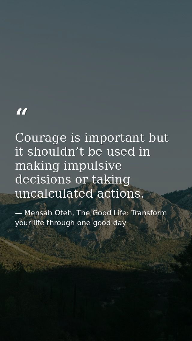 Courage is important but it shouldn’t be used in making impulsive decisions or taking uncalculated actions. — Mensah Oteh, The Good Life: Transform your life through one good day