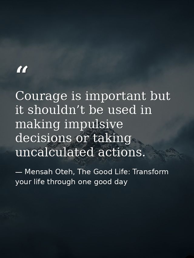 Courage is important but it shouldn’t be used in making impulsive decisions or taking uncalculated actions. — Mensah Oteh, The Good Life: Transform your life through one good day