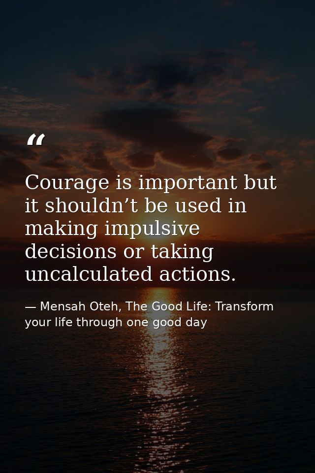 Courage is important but it shouldn’t be used in making impulsive decisions or taking uncalculated actions. — Mensah Oteh, The Good Life: Transform your life through one good day