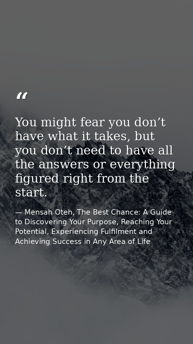 You might fear you don’t have what it takes, but you don’t need to have all the answers or everything figured right from — Mensah Oteh, The Best Chance: A Guide to Discovering Your Purpose, Reaching Your Potential, Experiencing Fulfilment and Achieving Success in Any Area of Life