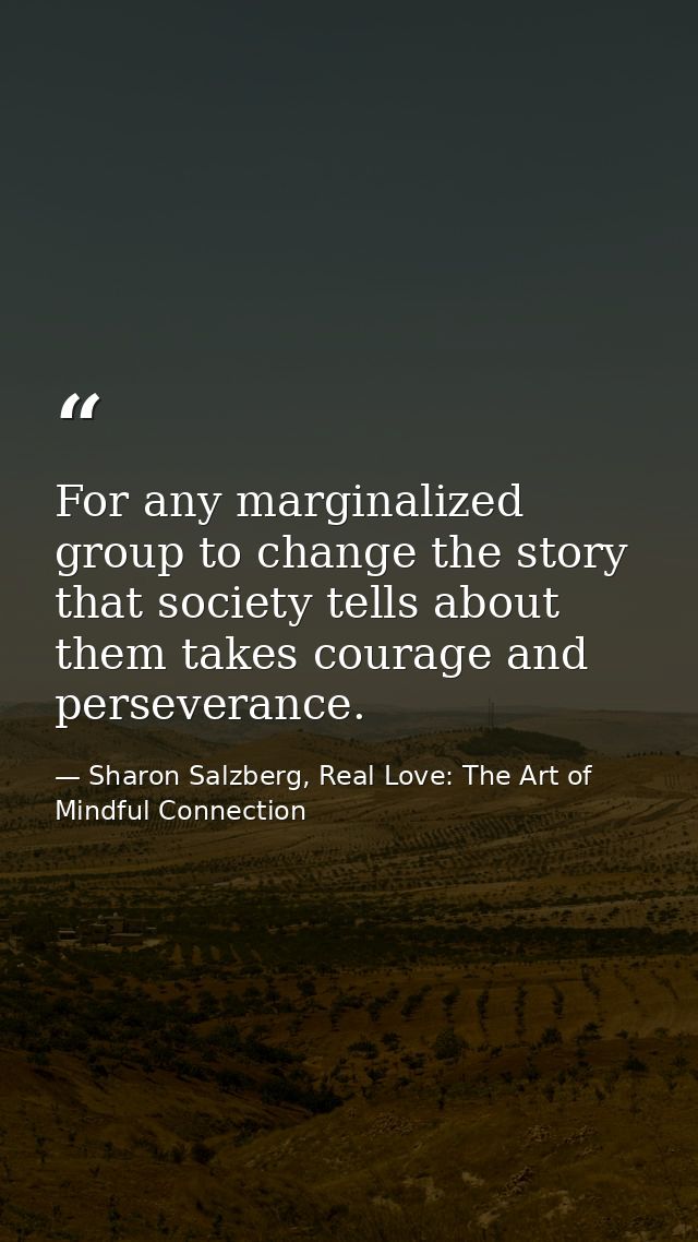 For any marginalized group to change the story that society tells about them takes courage and perseverance. — Sharon Salzberg, Real Love: The Art of Mindful Connection