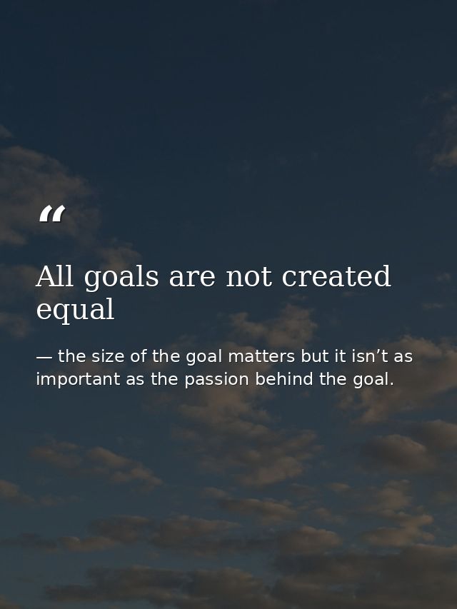 All goals are not created equal — the size of the goal matters but it isn’t as important as the passion behind the goal.