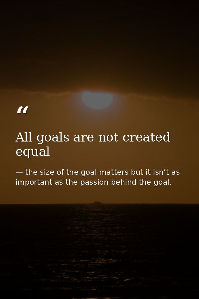 All goals are not created equal — the size of the goal matters but it isn’t as important as the passion behind the goal.