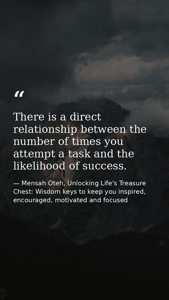There is a direct relationship between the number of times you attempt a task and the likelihood of success. — Mensah Oteh, Unlocking Life's Treasure Chest: Wisdom keys to keep you inspired, encouraged, motivated and focused
