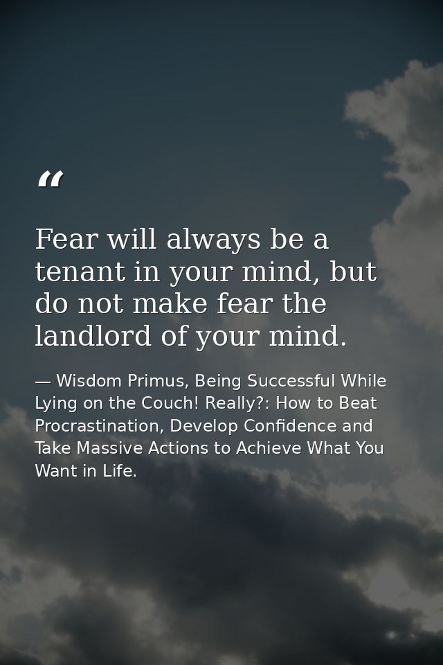 Fear will always be a tenant in your mind, but do not make fear the landlord of your mind. — Wisdom Primus, Being Successful While Lying on the Couch! Really?: How to Beat Procrastination, Develop Confidence and Take Massive Actions to Achieve What You Want in Life.