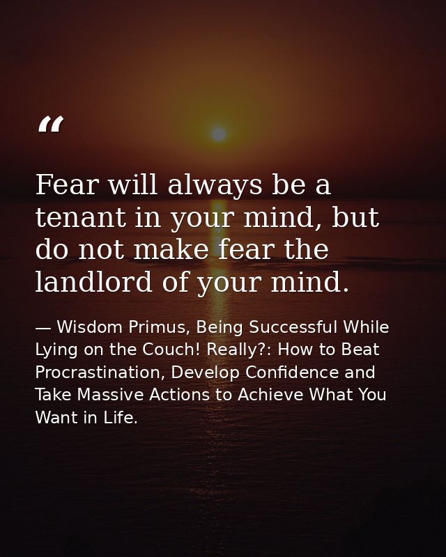 Fear will always be a tenant in your mind, but do not make fear the landlord of your mind. — Wisdom Primus, Being Successful While Lying on the Couch! Really?: How to Beat Procrastination, Develop Confidence and Take Massive Actions to Achieve What You Want in Life.