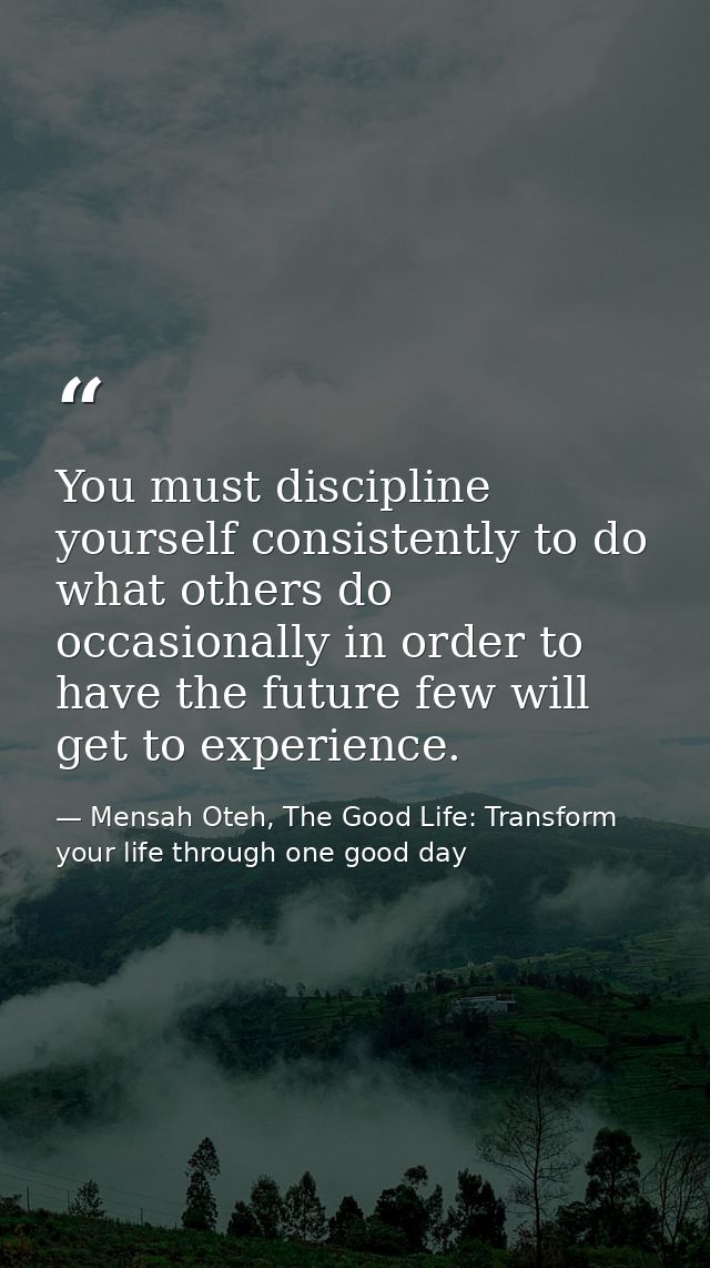 You must discipline yourself consistently to do what others do occasionally in order to have the future few will get to  — Mensah Oteh, The Good Life: Transform your life through one good day