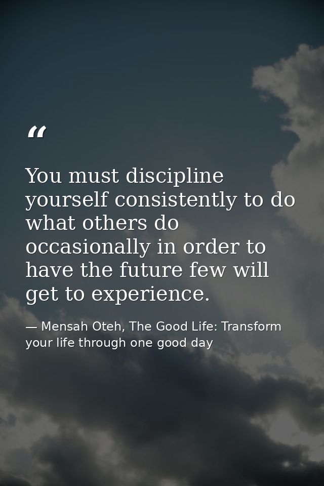 You must discipline yourself consistently to do what others do occasionally in order to have the future few will get to  — Mensah Oteh, The Good Life: Transform your life through one good day