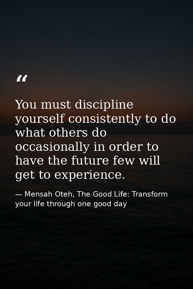 You must discipline yourself consistently to do what others do occasionally in order to have the future few will get to  — Mensah Oteh, The Good Life: Transform your life through one good day