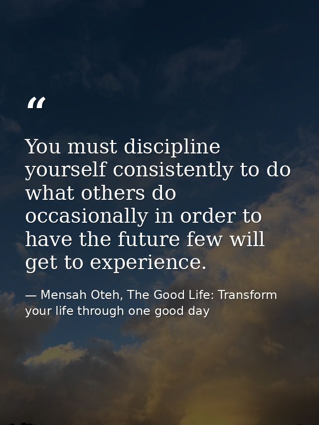 You must discipline yourself consistently to do what others do occasionally in order to have the future few will get to  — Mensah Oteh, The Good Life: Transform your life through one good day