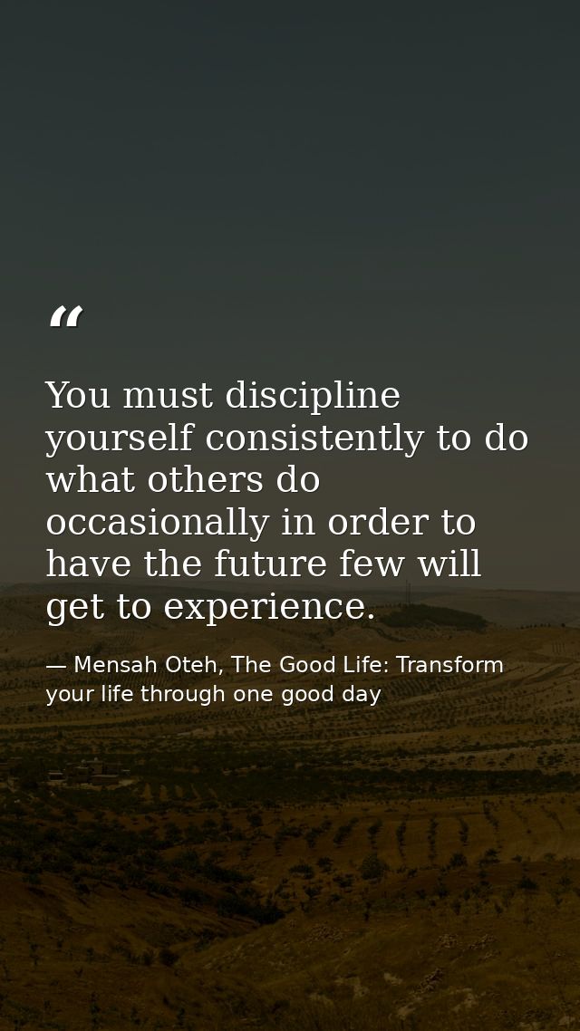You must discipline yourself consistently to do what others do occasionally in order to have the future few will get to  — Mensah Oteh, The Good Life: Transform your life through one good day