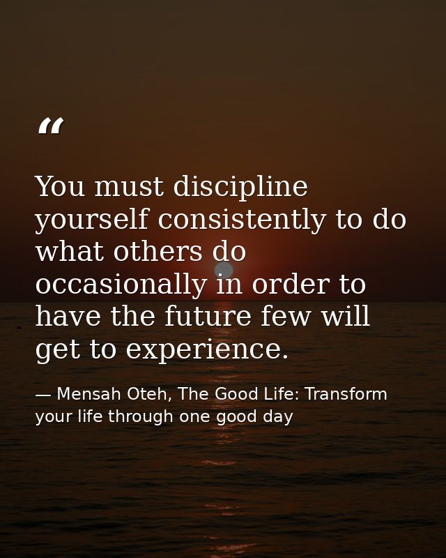 You must discipline yourself consistently to do what others do occasionally in order to have the future few will get to  — Mensah Oteh, The Good Life: Transform your life through one good day