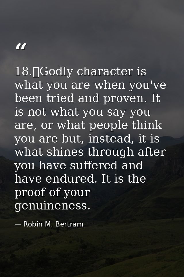 18.	Godly character is what you are when you've been tried and proven. It is not what you say you are, or what people th — Robin M. Bertram