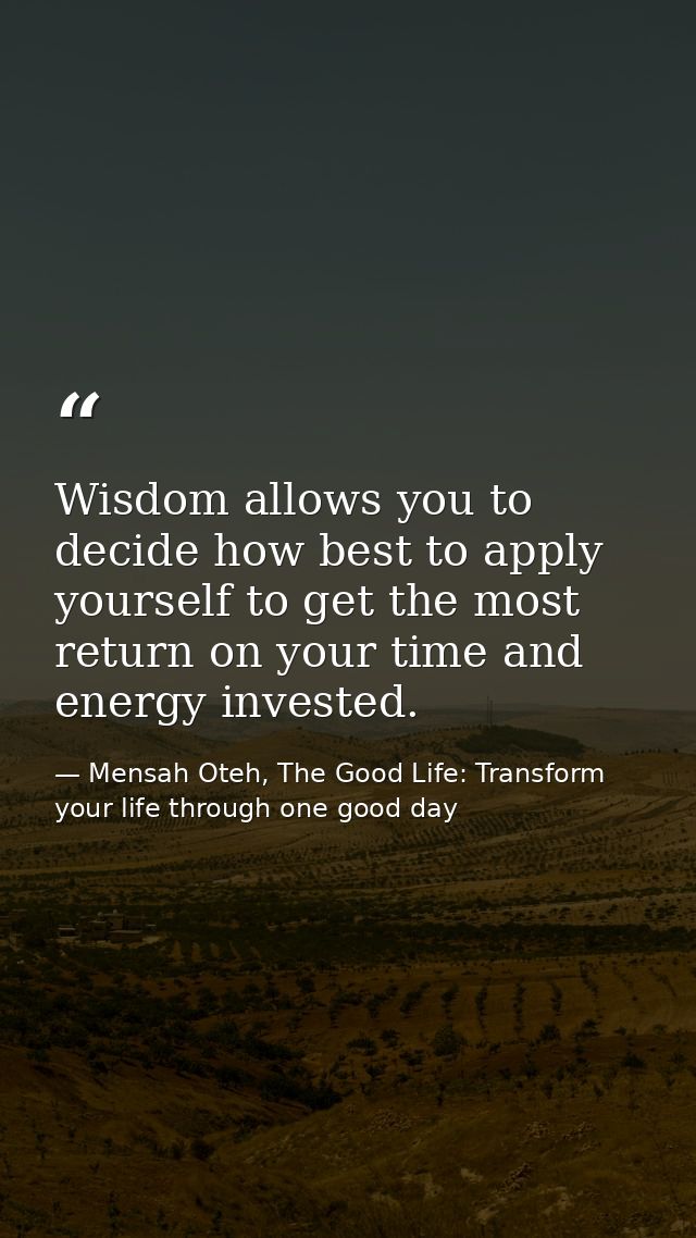 Wisdom allows you to decide how best to apply yourself to get the most return on your time and energy invested. — Mensah Oteh, The Good Life: Transform your life through one good day