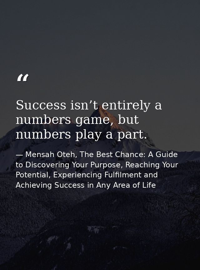 Success isn’t entirely a numbers game, but numbers play a part. — Mensah Oteh, The Best Chance: A Guide to Discovering Your Purpose, Reaching Your Potential, Experiencing Fulfilment and Achieving Success in Any Area of Life