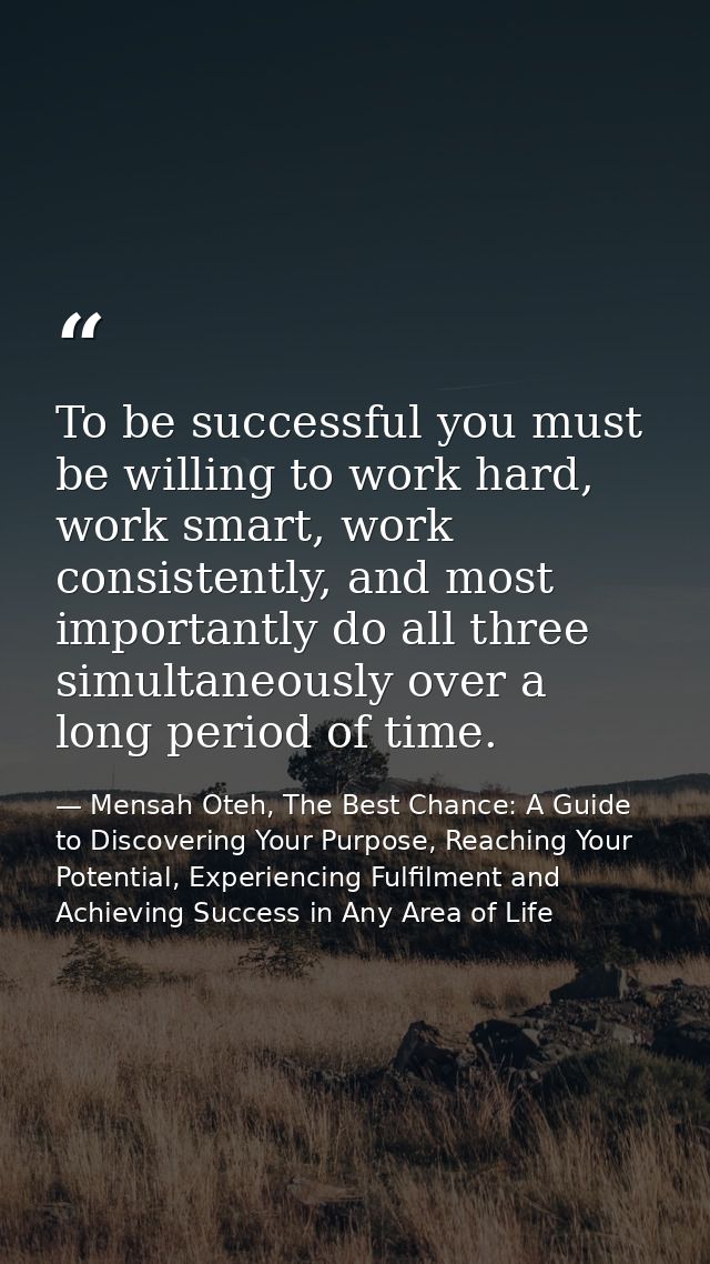 To be successful you must be willing to work hard, work smart, work consistently, and most importantly do all three simu — Mensah Oteh, The Best Chance: A Guide to Discovering Your Purpose, Reaching Your Potential, Experiencing Fulfilment and Achieving Success in Any Area of Life