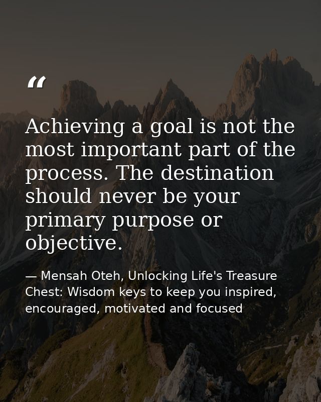 Achieving a goal is not the most important part of the process. The destination should never be your primary purpose or  — Mensah Oteh, Unlocking Life's Treasure Chest: Wisdom keys to keep you inspired, encouraged, motivated and focused