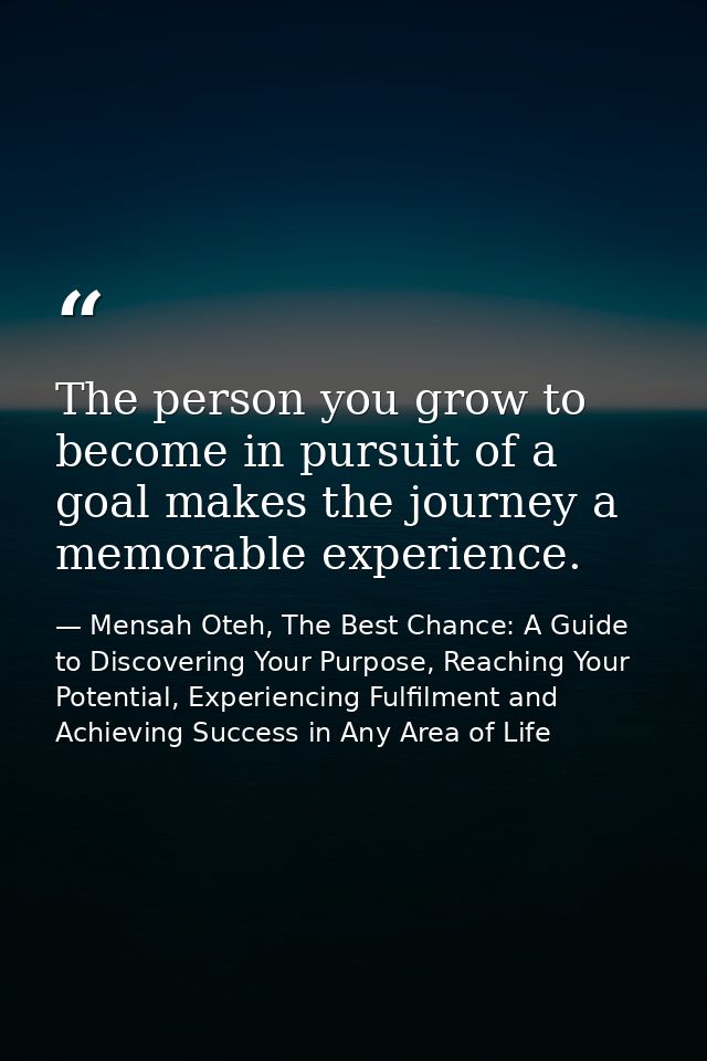 The person you grow to become in pursuit of a goal makes the journey a memorable experience. — Mensah Oteh, The Best Chance: A Guide to Discovering Your Purpose, Reaching Your Potential, Experiencing Fulfilment and Achieving Success in Any Area of Life