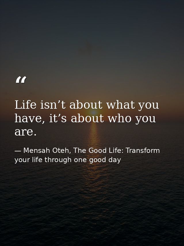 Life isn’t about what you have, it’s about who you are. — Mensah Oteh, The Good Life: Transform your life through one good day