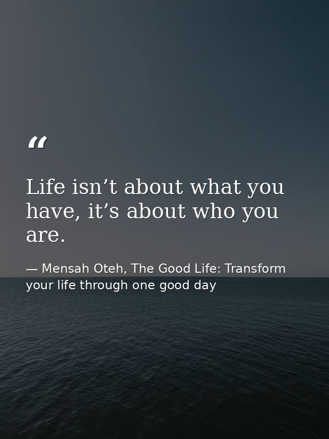 Life isn’t about what you have, it’s about who you are. — Mensah Oteh, The Good Life: Transform your life through one good day