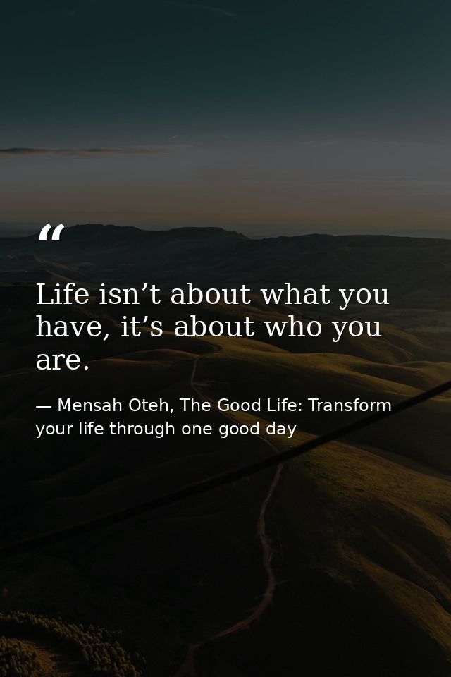 Life isn’t about what you have, it’s about who you are. — Mensah Oteh, The Good Life: Transform your life through one good day