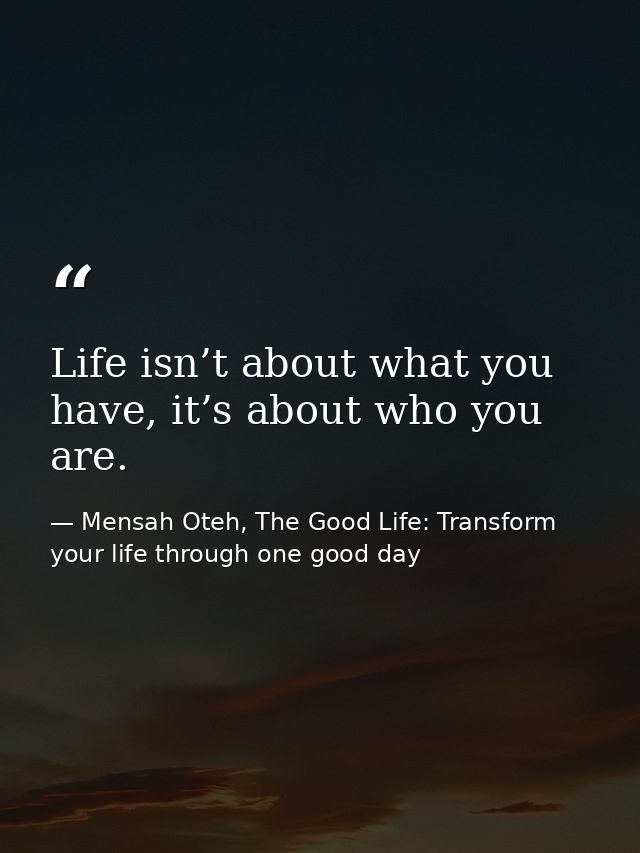Life isn’t about what you have, it’s about who you are. — Mensah Oteh, The Good Life: Transform your life through one good day