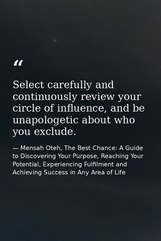 Select carefully and continuously review your circle of influence, and be unapologetic about who you exclude. — Mensah Oteh, The Best Chance: A Guide to Discovering Your Purpose, Reaching Your Potential, Experiencing Fulfilment and Achieving Success in Any Area of Life