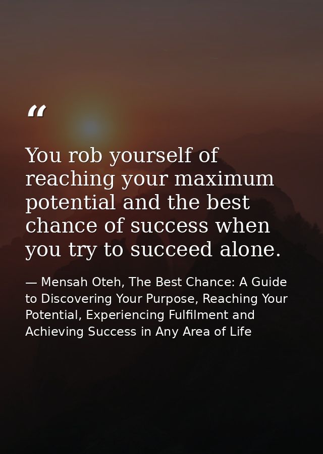 You rob yourself of reaching your maximum potential and the best chance of success when you try to succeed alone. — Mensah Oteh, The Best Chance: A Guide to Discovering Your Purpose, Reaching Your Potential, Experiencing Fulfilment and Achieving Success in Any Area of Life