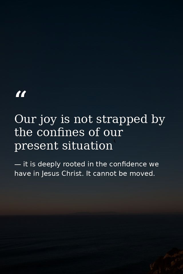 Our joy is not strapped by the confines of our present situation — it is deeply rooted in the confidence we have in Jesus Christ. It cannot be moved.