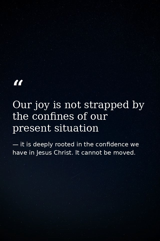 Our joy is not strapped by the confines of our present situation — it is deeply rooted in the confidence we have in Jesus Christ. It cannot be moved.