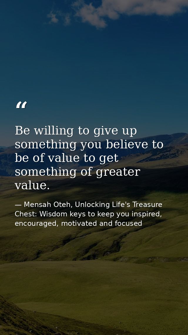 Be willing to give up something you believe to be of value to get something of greater value. — Mensah Oteh, Unlocking Life's Treasure Chest: Wisdom keys to keep you inspired, encouraged, motivated and focused